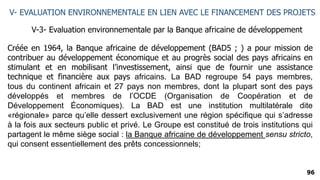 96
V- EVALUATION ENVIRONNEMENTALE EN LIEN AVEC LE FINANCEMENT DES PROJETS
V-3- Evaluation environnementale par la Banque africaine de développement
Créée en 1964, la Banque africaine de développement (BAD5 ; ) a pour mission de
contribuer au développement économique et au progrès social des pays africains en
stimulant et en mobilisant l’investissement, ainsi que de fournir une assistance
technique et financière aux pays africains. La BAD regroupe 54 pays membres,
tous du continent africain et 27 pays non membres, dont la plupart sont des pays
développés et membres de l’OCDE (Organisation de Coopération et de
Développement Économiques). La BAD est une institution multilatérale dite
«régionale» parce qu’elle dessert exclusivement une région spécifique qui s’adresse
à la fois aux secteurs public et privé. Le Groupe est constitué de trois institutions qui
partagent le même siège social : la Banque africaine de développement sensu stricto,
qui consent essentiellement des prêts concessionnels;
 