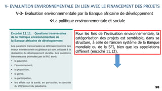 98
V- EVALUATION ENVIRONNEMENTALE EN LIEN AVEC LE FINANCEMENT DES PROJETS
V-3- Evaluation environnementale par la Banque africaine de développement
La politique environnementale et sociale
Pour les fins de l’évaluation environnementale, la
catégorisation des projets est semblable, dans sa
structure, à celle de l’ancien système de la Banque
mondiale ou de la SFI, bien que les appellations
diffèrent (encadré 11.12).
 
