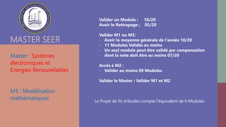 MASTER SEER
Master : Systèmes
électroniques et
Energies Renouvelables
M5 : Modélisation
mathématiques
Valider un Module : 10/20
Avoir le Rattrapage ; 05/20
Valider M1 ou M2:
- Avoir la moyenne générale de l’année 10/20
- 11 Modules Validés au moins
- Un seul module peut être validé par compensation
dont la note doit être au moins 07/20
Accès à M2 :
- Valider au moins 09 Modules
Valider le Master : Valider M1 et M2
Le Projet de fin d’études compte l’équivalent de 6 Modules
 