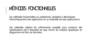 MÉ
THODE
S FONCTIONNELLES
Les méthodes finctionnelles ou cartésiennes consistent à décomposer
hiérarchiquement une application en un ensemble de sous applications.
Ces méthodes utilisent les raffinements successifs pour produire des
spécifications don’t l’essentiel est sous forme de notation graphique en
diagramme de flots de données.
 