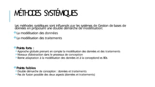 MÉ
THODE
S SYSTÉMIQUES
Les méthodes systéliques sont influencés par les systèmes de Gestion de bases de
données en proposant une double démarche de modélisation:
La modélisation des données
La modélisation des traitements
Points forts :
Approche globale prenant en compte la modélisation des données et des traitements
Niveaux d’abstraction dans le processus de conception
Bonne adaptation à la modélisation des données et à la conceptiond es BDs
Points faibles
Double démarche de conception : données et traitements
Pas de fusion possible des deux aspects (données et traitements)
 