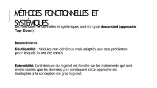 MÉ
THODE
S FONCTIONNELLES E
T
SYSTÉMIQUES
Les méthodes foncionnelles et systémiques sont de type descendant (approache
Top- Down).
Inconvénients
Réutilisabilité : Modules non généraux mais adaptés aux sous problèmes
pour lesquels ils ont été concus
Extensibilité: L’architecture du logiciel est fondée sur les traitements qui sont
moins stables que les données; par conséquent cette approche est
inadaptée à la conception de gros logiciel.
 
