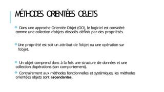 MÉ
THODE
S ORIENTÉES OBJETS
 Dans une approche Orientée Objet (OO), le logiciel est considéré
comme une collection d’objets dissociés définis par des propriétés.
Une propriété est soit un attribut de l’objet ou une opération sur
l’objet.
 Un objet comprend donc à la fois une structure de données et une
collection d’opérations (son comportement).
 Contrairement aux méthodes fonctionnelles et systémiques, les méthodes
orientées objets sont ascendantes.
 