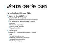 MÉ
THODE
S ORIENTÉES OBJETS
La technologie Orientée Objet
Guide la conception par
Un ensemble de concepts
Abstraction, modularité, Encapsulation, Polymorphisme
Des langages et outils qui supportent ces
concepts
Classification vs. prototype
Héritage (Simple, Multiple)
Typage (Fort, Faible)
Avantages
Reflète plus finement les objets du monde
réel
Du code : facile à maintenir
Plus stable: Isolation des changements
Réutilisation des composantes
Faciliter le prototypage
 