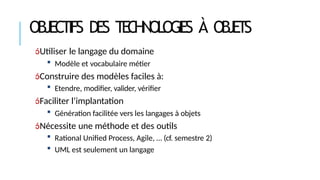 OBJECTIFS DES TECHNOLOGIES À OBJETS
Utiliser le langage du domaine
 Modèle et vocabulaire métier
Construire des modèles faciles à:
 Etendre, modifier, valider, vérifier
Faciliter l’implantation
 Génération facilitée vers les langages à objets
Nécessite une méthode et des outils
 Rational Unified Process, Agile, … (cf. semestre 2)
 UML est seulement un langage
 