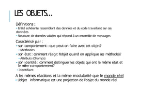 LES OBJETS…
Définitions :
🢝 Entité cohérente rassemblant des données et du code travaillant sur ces
données
🢝 Structure de données valuées qui répond à un ensemble de messages
Caractérisé par :
🢝 son comportement : que peut-on faire avec cet objet?
🢝 Méthodes
🢝 son état : comment réagit l’objet quand on applique ces méthodes?
🢝 Attributs (Champs)
🢝 son identité : comment distinguer les objets qui ont le même état et
le m
ê
m
e comportement?
🢝 Identifiant
A les mêmes réactions et la même modularité que le monde réel
🢝 L’objet informatique est une projection de l’objet du monde réel
 
