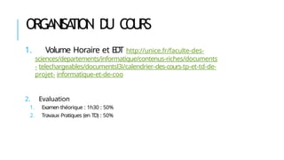 ORGANISA
TION D
U C
OU
R
S
1. Volume Horaire et ED
T http://unice.fr/faculte-des-
sciences/departements/informatique/contenus-riches/documents
- telechargeables/documentsl3i/calendrier-des-cours-tp-et-td-de-
projet- informatique-et-de-coo
2. Evaluation
1. Examen théorique : 1h30 : 50%
2. Travaux Pratiques (en TD) : 50%
 