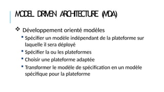 MODEL DRIVEN ARC
HI
T
EC
T
URE (MDA)
 Développement orienté modèles
 Spécifier un modèle indépendant de la plateforme sur
laquelle il sera déployé
 Spécifier la ou les plateformes
 Choisir une plateforme adaptée
 Transformer le modèle de spécification en un modèle
spécifique pour la plateforme
 