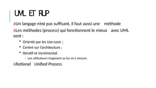 UML E
T R
U
P
Un langage n’est pas suffisant, il faut aussi une méthode
Les méthodes (process) qui fonctionnent le mieux avec UML
sont :
 Orienté par les Use-case ;
 Centré sur l’architecture ;
 Itératif et incrémental.
• Les utilisateurs réagissent au fur et à mesure.
Rational Unified Process
 