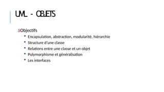 UML - OBJETS
Objectifs
 Encapsulation, abstraction, modularité, hiérarchie
 Structure d’une classe
 Relations entre une classe et un objet
 Polymorphisme et généralisation
 Les interfaces
 