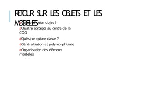 R
E
T
O
U
R SUR LES OBJETS E
T LES
MODELES
Qu’est-ce qu’un objet ?
Quatre concepts au centre de la
COO
Qu’est-ce qu’une classe ?
Généralisation et polymorphisme
Organisation des éléments
modèles
 