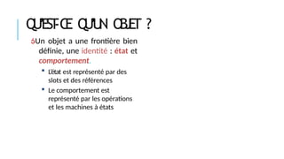 Q
U
’
E
S
T
-C
E Q
U
’
U
N O
B
J
E
T ?
Un objet a une frontière bien
définie, une identité : état et
comportement.
 L’état est représenté par des
slots et des références
 Le comportement est
représenté par les opérations
et les machines à états
 