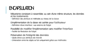 ENCAPSULA
TION
Mécanisme consistant à rassembler
, au sein d’une même structure, les données
et les traitements
🢝 Définition des attributs et méthodes au niveau de la classe
L’implémentation de la classe est cachée pour l’utilisateur
🢝 Définition d’une interface : vue externe de l’objet
Possibilité de modifier l’implémentation sans modifier l’interface
🢝 Facilité de l’évolution de l’objet
Préservation de l’intégrité des données
🢝 L’accès direct aux attributs est interdit
🢝 L’interaction entre les objets se fait uniquement grâce aux méthodes
 