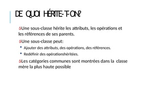 DE QUOI HÉRITE-T
-ON?
Une sous-classe hérite les attributs, les opérations et
les références de ses parents.
Une sous-classe peut:
 Ajouter des attributs, des opérations, des références.
 Redéfinir des opérationshéritées.
Les catégories communes sont montrées dans la classe
mère la plus haute possible
 