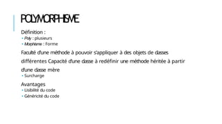 POL
YMORPHISME
Définition :
🢝 Poly : plusieurs
🢝 Morphisme : Forme
Faculté d’une méthode à pouvoir s’appliquer à des objets de classes
différentes Capacité d’une classe à redéfinir une méthode héritée à partir
d’une classe mère
🢝 Surcharge
Avantages
🢝 Lisibilité du code
🢝 Généricité du code
 