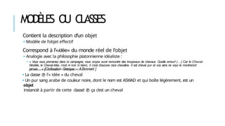 MODÈLES O
U CLASSES
Contient la description d’un objet
🢝 Modèle de l’objet effectif
Correspond à l’«idée» du monde réel de l’objet
🢝 Analogie avec la philosophie platonnienne idéaliste :
🢝 « Vous vous promenez dans la campagne, vous croyez avoir rencontré des troupeaux de chevaux. Quelle erreur! (…) Car le Cheval-
Modèle, le Cheval-Idée, n’est ni noir ni blanc, il n’est d’aucune race chevaline. Il est cheval pur et vos sens ne vous le montreront
jamais… » [Civilisation Grecque – A.Bonnard ]
🢝 La classe  l’« idée » du cheval
🢝 Un pur sang arabe de couleur noire, dont le nom est ASWAD et qui boîte légèrement, est un
objet
instancié à partir de cette classe!  ça c’est un cheval
 