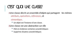 C’EST QUOI U
N
E CLASSE?
Une classe décrit un ensemble d’objets qui partagent les mêmes
attributs, opérations, références, et
sémantique.
 Un objet est l’instance d’une classe.
Une classe est une abstraction car elle
 Met en évidence certaines caractéristiques
 Supprime d’autres caractéristiques
 