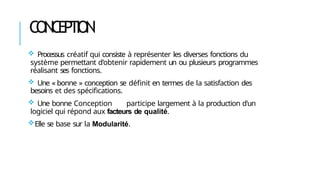 CONCEPTION
 Processus créatif qui consiste à représenter les diverses fonctions du
système permettant d’obtenir rapidement un ou plusieurs programmes
réalisant ses fonctions.
 Une « bonne » conception se définit en termes de la satisfaction des
besoins et des spécifications.
 Une bonne Conception participe largement à la production d'un
logiciel qui répond aux facteurs de qualité.
Elle se base sur la Modularité.
 