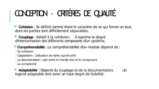 CONCEPTION – CRITÈRES DE QUALITÉ
 Cohésion : Se définit comme étant le caractère de ce qui forme un tout,
dont les parties sont difficilement séparables.
 Couplage : Relatif à la cohésion. Il exprime le degré
d’interconnexion des differents composants d’un système.
Compréhensibilité : La compréhensibilité d’un module dépend de :
- Sa cohésion
- L’appelation : Utilisation de noms significatifs
- La documentation : Lien entre le monde réel et le composant
- La complexité
 Adaptabilité : Dépend du couplage et de la documentation. Un
logiciel adaptable doit avoir un haut degré de lisibilité.
 