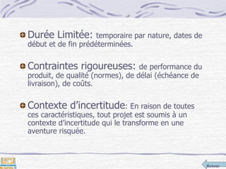 Retour
Durée Limitée: temporaire par nature, dates de
début et de fin prédéterminées.
Contraintes rigoureuses: de performance du
produit, de qualité (normes), de délai (échéance de
livraison), de coûts.
Contexte d’incertitude: En raison de toutes
ces caractéristiques, tout projet est soumis à un
contexte d’incertitude qui le transforme en une
aventure risquée.
 