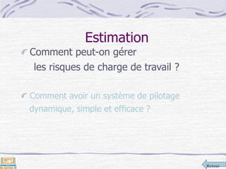 Retour
Estimation
Comment peut-on gérer
les risques de charge de travail ?
Comment avoir un système de pilotage
dynamique, simple et efficace ?
 