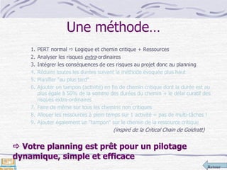 Retour
Une méthode…
1. PERT normal  Logique et chemin critique + Ressources
2. Analyser les risques extra-ordinaires
3. Intégrer les conséquences de ces risques au projet donc au planning
4. Réduire toutes les durées suivant la méthode évoquée plus haut
5. Planifier "au plus tard"
6. Ajouter un tampon (activité) en fin de chemin critique dont la durée est au
plus égale à 50% de la somme des durées du chemin + le délai curatif des
risques extra-ordinaires
7. Faire de même sur tous les chemins non critiques
8. Allouer les ressources à plein temps sur 1 activité = pas de multi-tâches !
9. Ajouter également un "tampon" sur le chemin de la ressource critique
(inspiré de la Critical Chain de Goldratt)
 Votre planning est prêt pour un pilotage
dynamique, simple et efficace
 
