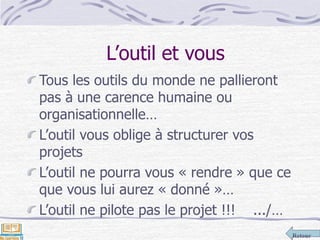 Retour
L’outil et vous
Tous les outils du monde ne pallieront
pas à une carence humaine ou
organisationnelle…
L’outil vous oblige à structurer vos
projets
L’outil ne pourra vous « rendre » que ce
que vous lui aurez « donné »…
L’outil ne pilote pas le projet !!! .../…
 