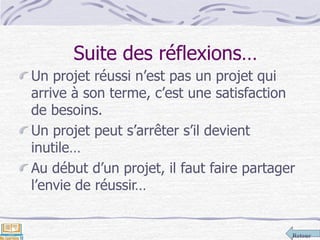 Retour
Suite des réflexions…
Un projet réussi n’est pas un projet qui
arrive à son terme, c’est une satisfaction
de besoins.
Un projet peut s’arrêter s’il devient
inutile…
Au début d’un projet, il faut faire partager
l’envie de réussir…
 