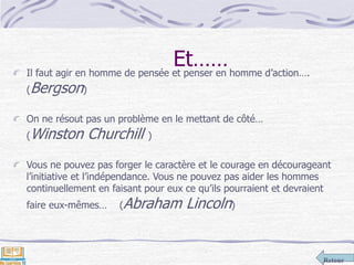 Retour
Et……Il faut agir en homme de pensée et penser en homme d’action….
(Bergson)
On ne résout pas un problème en le mettant de côté…
(Winston Churchill )
Vous ne pouvez pas forger le caractère et le courage en décourageant
l’initiative et l’indépendance. Vous ne pouvez pas aider les hommes
continuellement en faisant pour eux ce qu’ils pourraient et devraient
faire eux-mêmes… (Abraham Lincoln)
 
