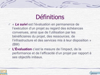 Retour
Définitions
« Le suivi est l’évaluation en permanence de
l’exécution d’un projet au regard des échéances
convenues, ainsi que de l’utilisation par les
bénéficiaires du projet, des ressources, de
l’infrastructure et des services mis à leur disposition »
(BM)
L’Évaluation c’est la mesure de l’impact, de la
performance et de l’efficacité d’un projet par rapport à
ses objectifs initiaux.
 