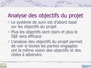 Retour
Analyse des objectifs du projet
Le système de suivi est d’abord basé
sur les objectifs du projet
Plus les objectifs sont clairs et plus le
S§E sera efficace
L’analyse des objectifs du projet permet
de voir si toutes les parties engagées
ont la même vision des objectifs et des
cibles à atteindre
 