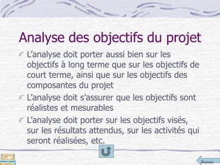 Retour
Analyse des objectifs du projet
L’analyse doit porter aussi bien sur les
objectifs à long terme que sur les objectifs de
court terme, ainsi que sur les objectifs des
composantes du projet
L’analyse doit s’assurer que les objectifs sont
réalistes et mesurables
L’analyse doit porter sur les objectifs visés,
sur les résultats attendus, sur les activités qui
seront réalisées, etc.
 