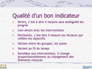 Retour
Qualité d’un bon indicateur
1. Direct, c’est à dire il mesure sans ambiguïté les
progrès
2. Lien direct avec les interventions
3. Pertinents, c’est dire il mesure les facteurs qui
reflète les objectifs
4. Variant entre les groupes, les zones
5. Variant au fil du temps
6. Sensibles aux interventions, il change
proportionnellement au changement des
éléments mesurés
 