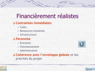 Retour
Financièrement réalistes
 Contraintes immédiates:
Coûts
Ressources humaines
Infrastructure
 Pérennité
Entretien
Fonctionnement
Administration
 Cohérence avec l’enveloppe globale et les
priorités du projet
 
