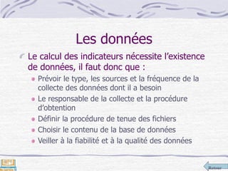 Retour
Les données
Le calcul des indicateurs nécessite l’existence
de données, il faut donc que :
Prévoir le type, les sources et la fréquence de la
collecte des données dont il a besoin
Le responsable de la collecte et la procédure
d’obtention
Définir la procédure de tenue des fichiers
Choisir le contenu de la base de données
Veiller à la fiabilité et à la qualité des données
 
