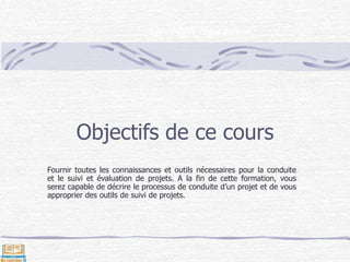 Objectifs de ce cours
Fournir toutes les connaissances et outils nécessaires pour la conduite
et le suivi et évaluation de projets. A la fin de cette formation, vous
serez capable de décrire le processus de conduite d’un projet et de vous
approprier des outils de suivi de projets.
Savoir-faire rédactionnel
 