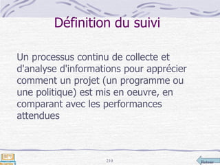 Retour210
Définition du suivi
Un processus continu de collecte et
d'analyse d'informations pour apprécier
comment un projet (un programme ou
une politique) est mis en oeuvre, en
comparant avec les performances
attendues
 