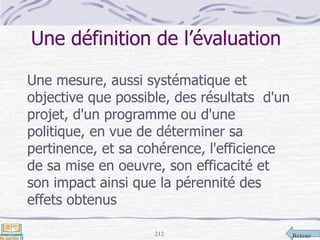 Retour212
Une définition de l’évaluation
Une mesure, aussi systématique et
objective que possible, des résultats d'un
projet, d'un programme ou d'une
politique, en vue de déterminer sa
pertinence, et sa cohérence, l'efficience
de sa mise en oeuvre, son efficacité et
son impact ainsi que la pérennité des
effets obtenus
 
