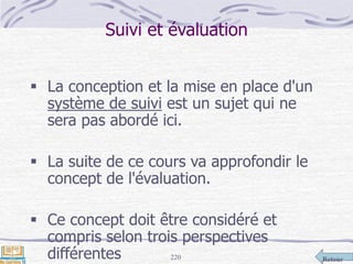 Retour220
Suivi et évaluation
 La conception et la mise en place d'un
système de suivi est un sujet qui ne
sera pas abordé ici.
 La suite de ce cours va approfondir le
concept de l'évaluation.
 Ce concept doit être considéré et
compris selon trois perspectives
différentes
 