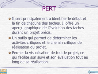 Retour
PERT
Il sert principalement à identifier le début et
la fin de chacune des taches. Il offre un
aperçu graphique de l’évolution des taches
durant un projet précis.
Un outils qui permet de déterminer les
activités critiques et le chemin critique de
réalisation du projet.
Permet la visualisation de tout le projet, ce
qui facilite son suivi et son évaluation tout au
long de sa réalisation.
 