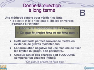 Retour
Donne la direction
à long terme
Une méthode simple pour vérifier les buts:
• le « est » et le « n’est pas » libellés en verbes
d’actions à l’infinitif
 Cette méthode permet souvent de mettre en
évidence de graves malentendus
 La formulation négative est une manière de fixer
les limites du projet, son périmètre..
 Chaque cahier des charges doit TOUJOURS
comporter un chapitre intitulé:
“Ce que le projet ne fera pas.”
Décrire la fonctionnalité à l’envers:
« Ce que le projet fera et ne fera pas. »
B
 