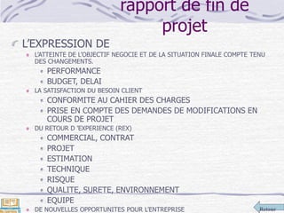 Retour
rapport de fin de
projet
L’EXPRESSION DE
L’ATTEINTE DE L’OBJECTIF NEGOCIE ET DE LA SITUATION FINALE COMPTE TENU
DES CHANGEMENTS.
PERFORMANCE
BUDGET, DELAI
LA SATISFACTION DU BESOIN CLIENT
CONFORMITE AU CAHIER DES CHARGES
PRISE EN COMPTE DES DEMANDES DE MODIFICATIONS EN
COURS DE PROJET
DU RETOUR D ’EXPERIENCE (REX)
COMMERCIAL, CONTRAT
PROJET
ESTIMATION
TECHNIQUE
RISQUE
QUALITE, SURETE, ENVIRONNEMENT
EQUIPE
DE NOUVELLES OPPORTUNITES POUR L’ENTREPRISE
 