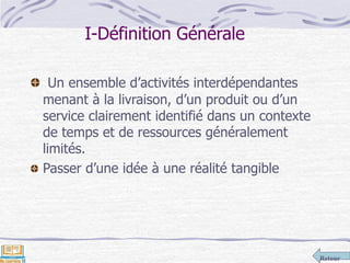 Retour
Un ensemble d’activités interdépendantes
menant à la livraison, d’un produit ou d’un
service clairement identifié dans un contexte
de temps et de ressources généralement
limités.
Passer d’une idée à une réalité tangible
I-Définition Générale
 