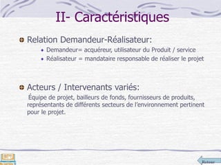 Retour
II- Caractéristiques
Relation Demandeur-Réalisateur:
Demandeur= acquéreur, utilisateur du Produit / service
Réalisateur = mandataire responsable de réaliser le projet
Acteurs / Intervenants variés:
Équipe de projet, bailleurs de fonds, fournisseurs de produits,
représentants de différents secteurs de l’environnement pertinent
pour le projet.
 