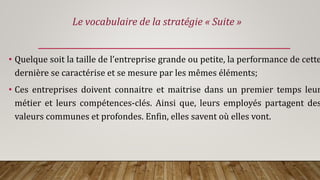 • Quelque soit la taille de l’entreprise grande ou petite, la performance de cette
dernière se caractérise et se mesure par les mêmes éléments;
• Ces entreprises doivent connaitre et maitrise dans un premier temps leur
métier et leurs compétences-clés. Ainsi que, leurs employés partagent des
valeurs communes et profondes. Enfin, elles savent où elles vont.
Le vocabulaire de la stratégie « Suite »
 