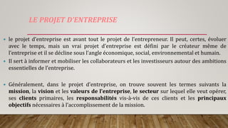 LE PROJET D’ENTREPRISE
 le projet d’entreprise est avant tout le projet de l’entrepreneur. Il peut, certes, évoluer
avec le temps, mais un vrai projet d’entreprise est défini par le créateur même de
l’entreprise et il se décline sous l’angle économique, social, environnemental et humain.
 Il sert à informer et mobiliser les collaborateurs et les investisseurs autour des ambitions
essentielles de l’entreprise.
 Généralement, dans le projet d’entreprise, on trouve souvent les termes suivants la
mission, la vision et les valeurs de l’entreprise, le secteur sur lequel elle veut opérer,
ses clients primaires, les responsabilités vis-à-vis de ces clients et les principaux
objectifs nécessaires à l’accomplissement de la mission.
 