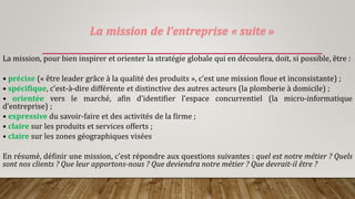 La mission de l’entreprise « suite »
La mission, pour bien inspirer et orienter la stratégie globale qui en découlera, doit, si possible, être :
• précise (« être leader grâce à la qualité des produits », c’est une mission floue et inconsistante) ;
• spécifique, c’est-à-dire différente et distinctive des autres acteurs (la plomberie à domicile) ;
• orientée vers le marché, afin d’identifier l’espace concurrentiel (la micro-informatique
d’entreprise) ;
• expressive du savoir-faire et des activités de la firme ;
• claire sur les produits et services offerts ;
• claire sur les zones géographiques visées
En résumé, définir une mission, c’est répondre aux questions suivantes : quel est notre métier ? Quels
sont nos clients ? Que leur apportons-nous ? Que deviendra notre métier ? Que devrait-il être ?
 