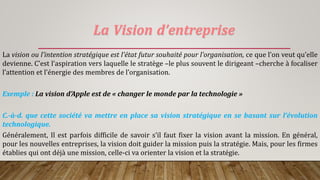 La Vision d’entreprise
La vision ou l’intention stratégique est l’état futur souhaité pour l’organisation, ce que l’on veut qu’elle
devienne. C’est l’aspiration vers laquelle le stratège –le plus souvent le dirigeant –cherche à focaliser
l’attention et l’énergie des membres de l’organisation.
Exemple : La vision d’Apple est de « changer le monde par la technologie »
C.-à-d. que cette société va mettre en place sa vision stratégique en se basant sur l’évolution
technologique.
Généralement, Il est parfois difficile de savoir s’il faut fixer la vision avant la mission. En général,
pour les nouvelles entreprises, la vision doit guider la mission puis la stratégie. Mais, pour les firmes
établies qui ont déjà une mission, celle-ci va orienter la vision et la stratégie.
 