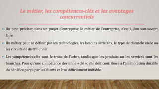 Le métier, les compétences-clés et les avantages
concurrentiels
 On peut préciser, dans un projet d’entreprise, le métier de l’entreprise, c’est-à-dire son savoir-
faire
 Un métier peut se définir par les technologies, les besoins satisfaits, le type de clientèle visée ou
les circuits de distribution
 Les compétences-clés sont le tronc de l’arbre, tandis que les produits ou les services sont les
branches. Pour qu’une compétence devienne « clé », elle doit contribuer à l’amélioration durable
du bénéfice perçu par les clients et être difficilement imitable.
 