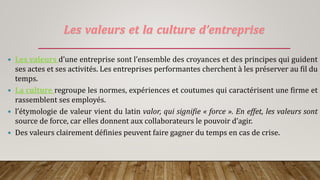 Les valeurs et la culture d’entreprise
 Les valeurs d’une entreprise sont l’ensemble des croyances et des principes qui guident
ses actes et ses activités. Les entreprises performantes cherchent à les préserver au fil du
temps.
 La culture regroupe les normes, expériences et coutumes qui caractérisent une firme et
rassemblent ses employés.
 l’étymologie de valeur vient du latin valor, qui signifie « force ». En effet, les valeurs sont
source de force, car elles donnent aux collaborateurs le pouvoir d’agir.
 Des valeurs clairement définies peuvent faire gagner du temps en cas de crise.
 